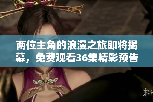 两位主角的浪漫之旅即将揭幕，免费观看36集精彩预告来袭