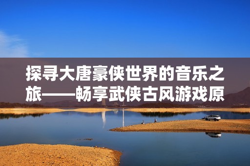 探寻大唐豪侠世界的音乐之旅——畅享武侠古风游戏原声在线播放