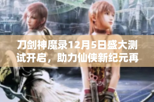 刀剑神魔录12月5日盛大测试开启，助力仙侠新纪元再启航