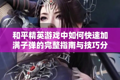 和平精英游戏中如何快速加满子弹的完整指南与技巧分享