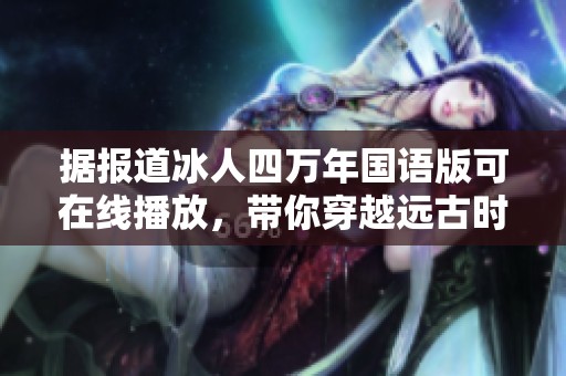 据报道冰人四万年国语版可在线播放，带你穿越远古时代的神秘旅程