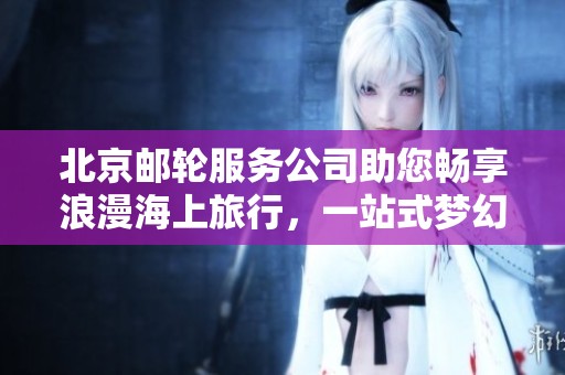 北京邮轮服务公司助您畅享浪漫海上旅行，一站式梦幻体验等您来发现