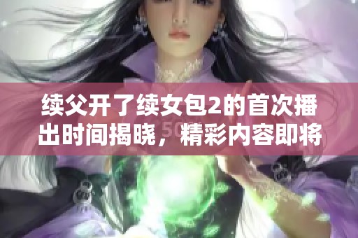 续父开了续女包2的首次播出时间揭晓，精彩内容即将来袭