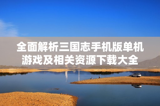 全面解析三国志手机版单机游戏及相关资源下载大全