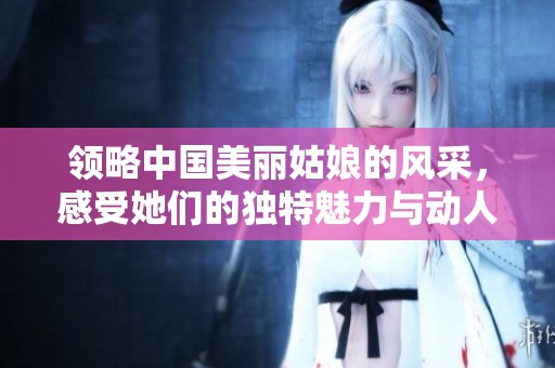 领略中国美丽姑娘的风采，感受她们的独特魅力与动人故事