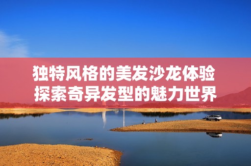 独特风格的美发沙龙体验 探索奇异发型的魅力世界