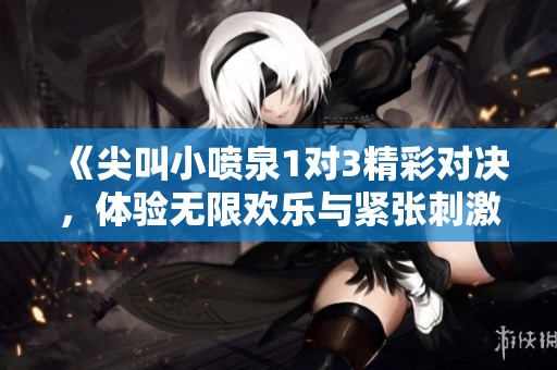 《尖叫小喷泉1对3精彩对决，体验无限欢乐与紧张刺激》