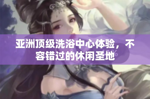 亚洲顶级洗浴中心体验，不容错过的休闲圣地