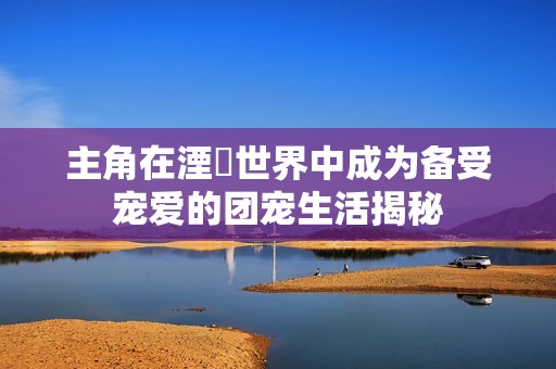 主角在湮婸世界中成为备受宠爱的团宠生活揭秘