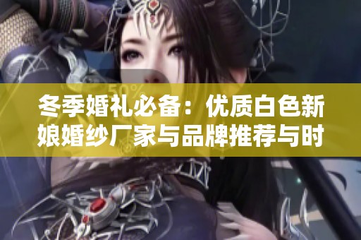 冬季婚礼必备：优质白色新娘婚纱厂家与品牌推荐与时尚图片展示