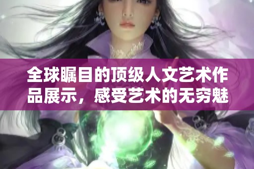 全球瞩目的顶级人文艺术作品展示，感受艺术的无穷魅力与深邃内涵
