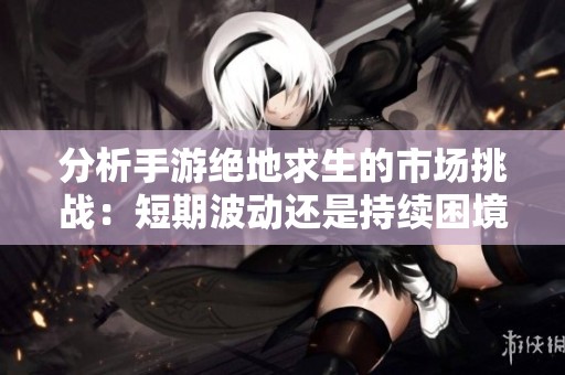 分析手游绝地求生的市场挑战：短期波动还是持续困境？