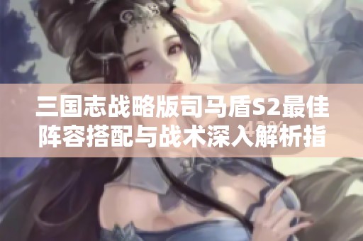 三国志战略版司马盾S2最佳阵容搭配与战术深入解析指南