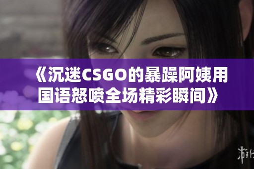 《沉迷CSGO的暴躁阿姨用国语怒喷全场精彩瞬间》