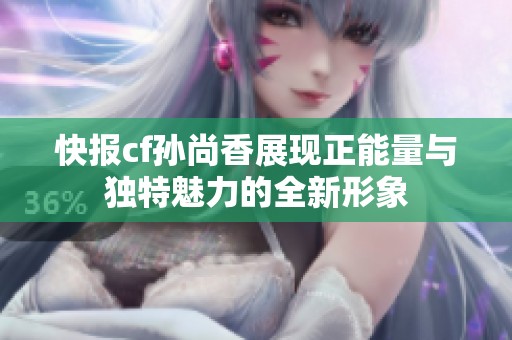 快报cf孙尚香展现正能量与独特魅力的全新形象