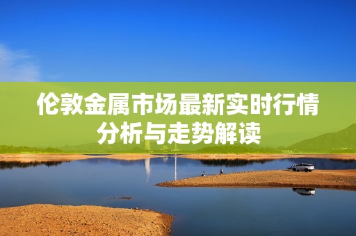 伦敦金属市场最新实时行情分析与走势解读