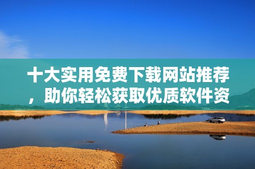 十大实用免费下载网站推荐，助你轻松获取优质软件资源