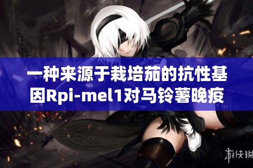 一种来源于栽培茄的抗性基因Rpi-mel1对马铃薯晚疫病的影响与应用展开研究