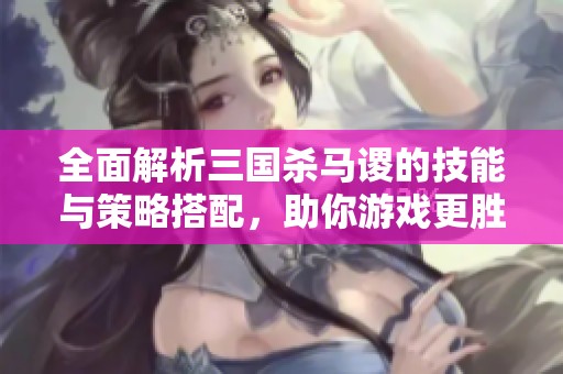 全面解析三国杀马谡的技能与策略搭配，助你游戏更胜一筹