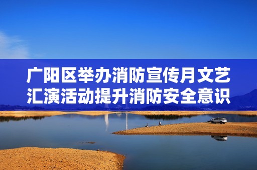 广阳区举办消防宣传月文艺汇演活动提升消防安全意识
