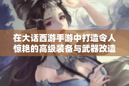 在大话西游手游中打造令人惊艳的高级装备与武器改造技巧分享