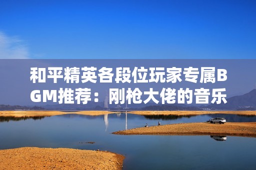 和平精英各段位玩家专属BGM推荐：刚枪大佬的音乐盛宴！