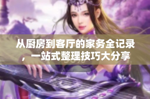 从厨房到客厅的家务全记录，一站式整理技巧大分享