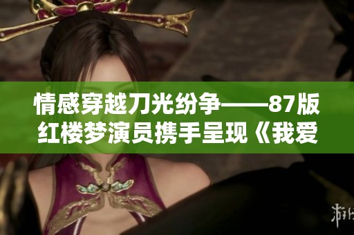 情感穿越刀光纷争——87版红楼梦演员携手呈现《我爱桃花》即将登场