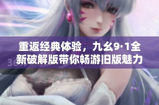 重返经典体验，九幺9·1全新破解版带你畅游旧版魅力