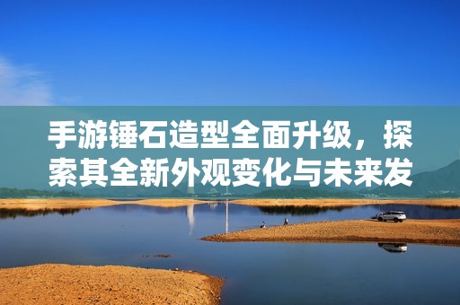手游锤石造型全面升级，探索其全新外观变化与未来发展潜力