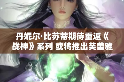 丹妮尔·比苏蒂期待重返《战神》系列 或将推出芙蕾雅独立衍生作品