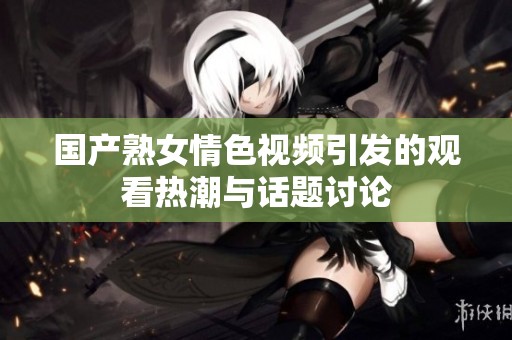 国产熟女情色视频引发的观看热潮与话题讨论