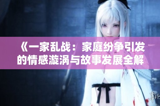 《一家乱战：家庭纷争引发的情感漩涡与故事发展全解析》