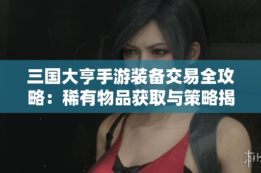 三国大亨手游装备交易全攻略：稀有物品获取与策略揭秘