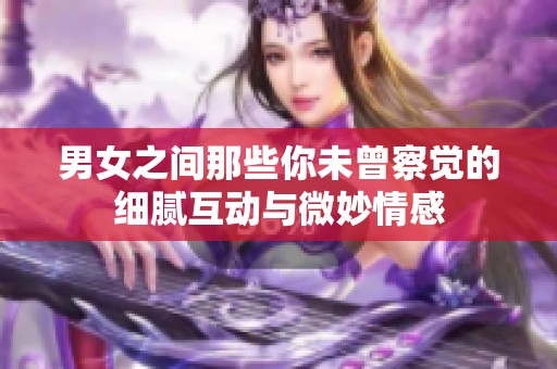 男女之间那些你未曾察觉的细腻互动与微妙情感