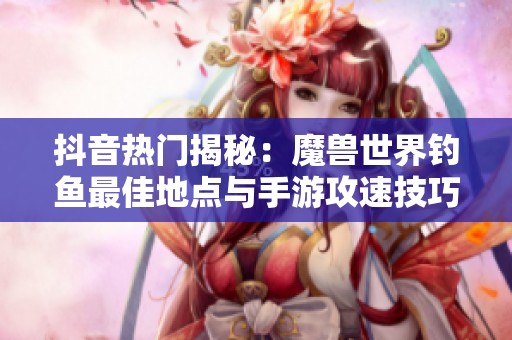 抖音热门揭秘：魔兽世界钓鱼最佳地点与手游攻速技巧全面解析