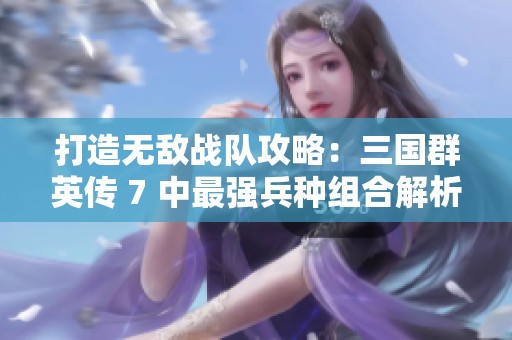打造无敌战队攻略：三国群英传 7 中最强兵种组合解析与策略分享