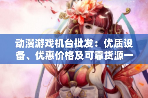 动漫游戏机台批发：优质设备、优惠价格及可靠货源一站式服务