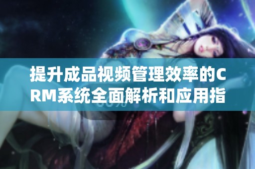 提升成品视频管理效率的CRM系统全面解析和应用指南