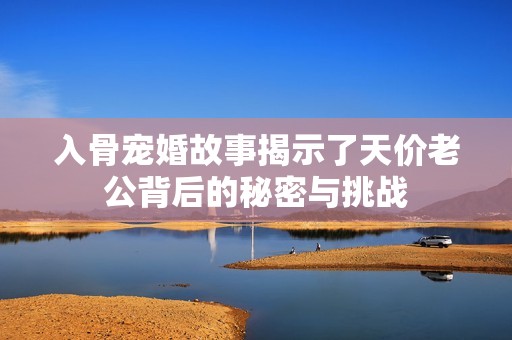 入骨宠婚故事揭示了天价老公背后的秘密与挑战