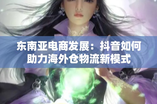 东南亚电商发展：抖音如何助力海外仓物流新模式
