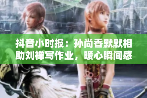 抖音小时报：孙尚香默默相助刘禅写作业，暖心瞬间感动无数网友