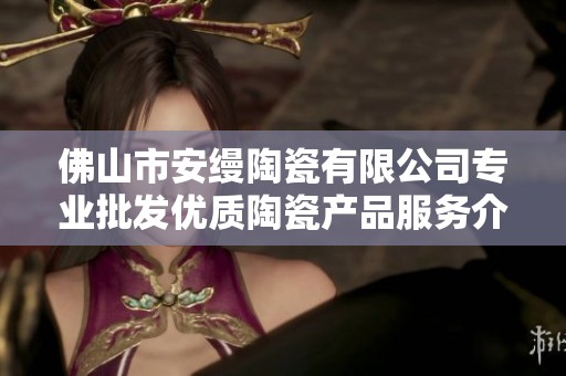 佛山市安缦陶瓷有限公司专业批发优质陶瓷产品服务介绍