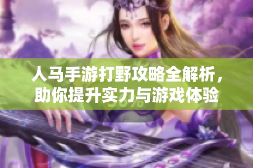 人马手游打野攻略全解析，助你提升实力与游戏体验