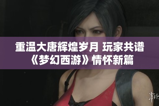 重温大唐辉煌岁月 玩家共谱《梦幻西游》情怀新篇
