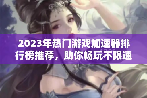 2023年热门游戏加速器排行榜推荐，助你畅玩不限速游戏体验