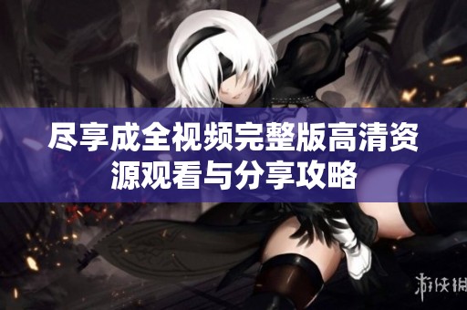 尽享成全视频完整版高清资源观看与分享攻略