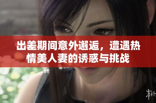 出差期间意外邂逅，遭遇热情美人妻的诱惑与挑战