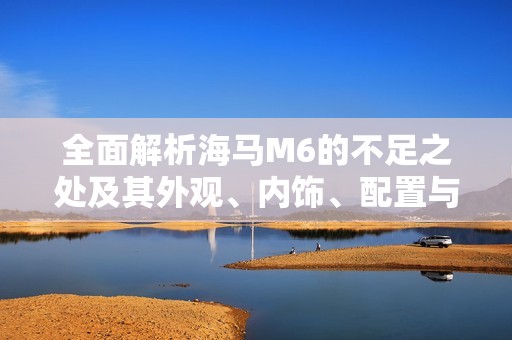全面解析海马M6的不足之处及其外观、内饰、配置与动力表现