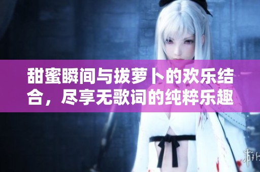 甜蜜瞬间与拔萝卜的欢乐结合，尽享无歌词的纯粹乐趣